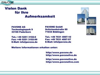 Vielen Dank
     für Ihre
           Aufmerksamkeit


   PAVONE AG                  PAVONE GmbH
   Technologiepark 9          Schickardstraße 60
   33100 Paderborn            71034 Böblingen

   Tel.: +49 5251 3102-0      Tel.: +49 7031 4997-10
   Fax: +49 5251 3102-99      Fax: +49 7031 4997-97
   E-Mail: info@pavone.de     E-Mail: info@pavone.de

   Weitere Informationen erhalten unter:

                              http://www.pavone.de
                              http://www.pavonelive.de
                              http://www.pavonelive.de
                              http://www.pavonelive.com



                                                          31
 