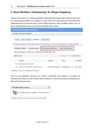 11         Was ist neu? – PAVONE Espresso Workflow, Release 10.5



5. Neuer Workflow „Urlaubsantrag“ für XPages Umgebung

Analog zu dem bisher zur Verfügung gestelltem Materialanforderungs-Workflow steht ab sofort auch
ein Urlaubsantrags-Workflow zur Verfügung. Er zeigt zudem die Funktionsweise eines bidirektionalen
Feldaustausches mit Microsoft Word in einer XPage-Umgebung. Beide Workflows lassen sich von
einem separaten Button oder aus dem Standard Dialog heraus starten.




Abbildung 9 Starten der vordefinierten Workflows


Wird aus dem geöffneten Dokument der Transfer zu Microsoft Word gestartet, so erscheint ein
entsprechender Dialog mit einem Hinweis über der Maske. Er verschwindet sobald die Bearbeitung in
Microsoft Word beendet wird.




Abbildung 10 Hinweis auf eine Bearbeitung in Microsoft Office




                                           Erstellt: 9 August 2011
 