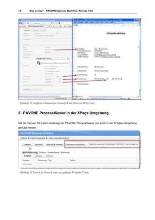 12        Was ist neu? – PAVONE Espresso Workflow, Release 10.5




Abbildung 11 Geöffnetes Dokument in Microsoft Word (Start aus Web Form)


6. PAVONE ProcessViewer in der XPage Umgebung

Mit der Version 10.5 kann erstmalig der PAVONE ProcessViewer nun auch in der XPages-Umgebung
genutzt werden.




Abbildung 12 Starten des ProcessViewer aus geöffneter Workflow Maske
 