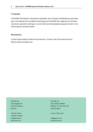 2      Was ist neu? – PAVONE Espresso Workflow, Release 10.5




© Copyright

© PAVONE AG Paderborn. Alle Rechte vorbehalten. Kein Teil dieser Veröffentlichung darf weder
ganz noch teilweise ohne schriftliche Genehmigung der PAVONE AG in jeglicher Art und Weise
reproduziert, gesendet, übertragen, in einem Datenverarbeitungssystem gespeichert oder in eine
andere Sprache übersetzt werden.




Warenzeichen

In dieser Dokumentation erwähnte Unternehmens-, Produkt- oder Servicenamen können
Marken anderer Hersteller sein.




PAVONE AG                                               PAVONE Ltd.
Technologiepark 9                                       School House, Hackforth
D-33100 Paderborn                                       BEDALE, N. Yorks, DL8 1PE
Germany                                                 United Kingdom


+49 5251-3102-0                                         +44 (0) 1748 811527
+49 5251-3102-99
info@pavone.de                                          info@pavone.com
www.pavone.de                                           www.pavone.com
 