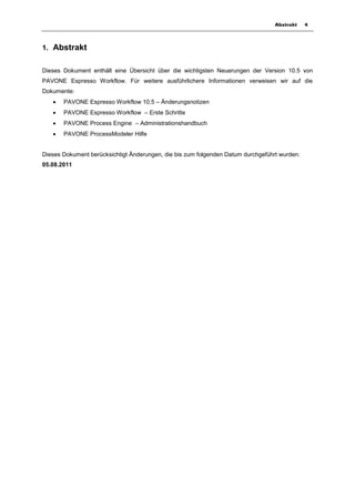 Abstrakt    4



1. Abstrakt


Dieses Dokument enthält eine Übersicht über die wichtigsten Neuerungen der Version 10.5 von
PAVONE Espresso Workflow. Für weitere ausführlichere Informationen verweisen wir auf die
Dokumente:
      PAVONE Espresso Workflow 10.5 – Änderungsnotizen
      PAVONE Espresso Workflow – Erste Schritte
      PAVONE Process Engine – Administrationshandbuch
      PAVONE ProcessModeler Hilfe


Dieses Dokument berücksichtigt Änderungen, die bis zum folgenden Datum durchgeführt wurden:
05.08.2011
 