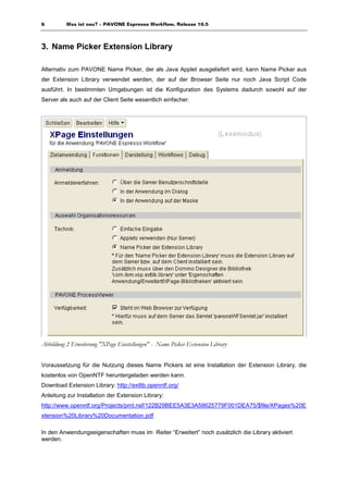 6         Was ist neu? – PAVONE Espresso Workflow, Release 10.5



3. Name Picker Extension Library

Alternativ zum PAVONE Name Picker, der als Java Applet ausgeliefert wird, kann Name Picker aus
der Extension Library verwendet werden, der auf der Browser Seite nur noch Java Script Code
ausführt. In bestimmten Umgebungen ist die Konfiguration des Systems dadurch sowohl auf der
Server als auch auf der Client Seite wesentlich einfacher.




Abbildung 2 Erweiterung "XPage Einstellungen" - Name Picker Extension Library


Voraussetzung für die Nutzung dieses Name Pickers ist eine Installation der Extension Library, die
kostenlos von OpenNTF heruntergeladen werden kann.
Download Extension Library: http://extlib.openntf.org/
Anleitung zur Installation der Extension Library:
http://www.openntf.org/Projects/pmt.nsf/122B29BEE5A3E3A58625779F001DEA75/$file/XPages%20E
xtension%20Library%20Documentation.pdf

In den Anwendungseigenschaften muss im Reiter “Erweitert” noch zusätzlich die Library aktiviert
werden.
 
