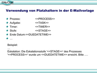 Verwendung von Platzhaltern in der E-Mailvorlage Prozess:  <<PROCESS>> Aufgabe:  <<TASK>> Timer: <<TIMER>> Stufe: <<STAGE>> Ende Datum: <<DUEDATETIME>> … Beispiel: …  Eskalation: Die Eskalationsstufe '<<STAGE>>' des Prozesses '<<PROCESS>>' wurde um <<DUEDATETIME>> erreicht. Bitte …. 