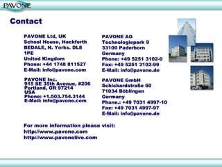 Contact
   PAVONE Ltd, UK              PAVONE AG
   School House, Hackforth     Technologiepark 9
   BEDALE, N. Yorks. DL8       33100 Paderborn
   1PE                         Germany
   United Kingdom              Phone: +49 5251 3102-0
   Phone: +44 1748 811527      Fax: +49 5251 3102-99
   E-Mail: info@pavone.com     E-Mail: info@pavone.de

   PAVONE Inc.                 PAVONE GmbH
   915 SE 35th Avenue, #206    Schickardstraße 60
   Portland, OR 97214
   USA                         71034 Böblingen
   Phone: +1.503.754.3144      Germany
   E-Mail: info@pavone.com     Phone.: +49 7031 4997-10
                               Fax: +49 7031 4997-97
                               E-Mail: info@pavone.de

  For more information please visit:
  http://www.pavone.com
  http://www.pavonelive.com
 