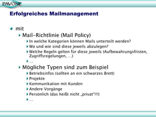 Erfolgreiches Mailmanagement

 mit
   Mail-Richtlinie (Mail Policy)
      In welche Kategorien können Mails unterteilt werden?
      Wo und wie sind diese jeweils abzulegen?
      Welche Regeln gelten für diese jeweils (Aufbewahrungsfristen,
      Zugriffsregelungen, …)
      …
    Mögliche Typen sind zum Beispiel
      Betriebsinfos (sollten an ein schwarzes Brett)
      Projekte
      Kommunikation mit Kunden
      Andere Vorgänge
      Persönlich (das heißt nicht „privat“!!!)
      …
 