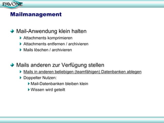 Mailmanagement


 Mail-Anwendung klein halten
   Attachments komprimieren
   Attachments entfernen / archivieren
   Mails löschen / archivieren


 Mails anderen zur Verfügung stellen
   Mails in anderen beliebigen (teamfähigen) Datenbanken ablegen
   Doppelter Nutzen:
       Mail-Datenbanken bleiben klein
       Wissen wird geteilt
 