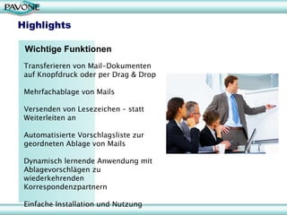 Highlights

 Wichtige Funktionen
 Transferieren von Mail-Dokumenten
 auf Knopfdruck oder per Drag & Drop

 Mehrfachablage von Mails

 Versenden von Lesezeichen – statt
 Weiterleiten an

 Automatisierte Vorschlagsliste zur
 geordneten Ablage von Mails

 Dynamisch lernende Anwendung mit
 Ablagevorschlägen zu
 wiederkehrenden
 Korrespondenzpartnern

 Einfache Installation und Nutzung
 