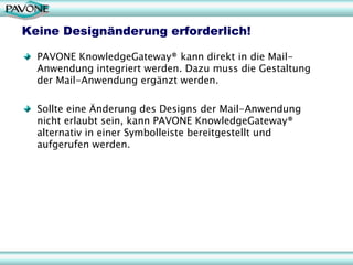 Keine Designänderung erforderlich!

  PAVONE KnowledgeGateway® kann direkt in die Mail-
  Anwendung integriert werden. Dazu muss die Gestaltung
  der Mail-Anwendung ergänzt werden.

  Sollte eine Änderung des Designs der Mail-Anwendung
  nicht erlaubt sein, kann PAVONE KnowledgeGateway®
  alternativ in einer Symbolleiste bereitgestellt und
  aufgerufen werden.
 