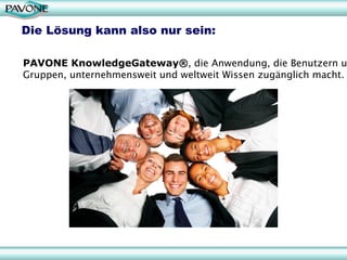 Die Lösung kann also nur sein:

PAVONE KnowledgeGateway®, die Anwendung, die Benutzern u
Gruppen, unternehmensweit und weltweit Wissen zugänglich macht.
 