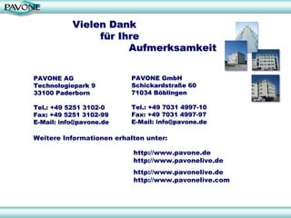 Vielen Dank
                für Ihre
                      Aufmerksamkeit


PAVONE AG                  PAVONE GmbH
Technologiepark 9          Schickardstraße 60
33100 Paderborn            71034 Böblingen

Tel.: +49 5251 3102-0      Tel.: +49 7031 4997-10
Fax: +49 5251 3102-99      Fax: +49 7031 4997-97
E-Mail: info@pavone.de     E-Mail: info@pavone.de

Weitere Informationen erhalten unter:

                           http://www.pavone.de
                           http://www.pavonelive.de
                           http://www.pavonelive.de
                           http://www.pavonelive.com
 