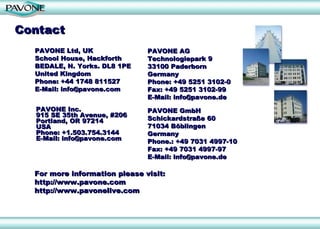 Contact For more information please visit:  http://www.pavone.com http://www.pavonelive.com PAVONE AG Technologiepark 9 33100 Paderborn Germany Phone: +49 5251 3102-0 Fax: +49 5251 3102-99 E-Mail: info@pavone.de PAVONE GmbH Schickardstraße 60 71034 Böblingen  Germany Phone.: +49 7031 4997-10  Fax: +49 7031 4997-97 E-Mail: info@pavone.de PAVONE Inc. 915 SE 35th Avenue, #206 Portland, OR 97214 USA Phone: +1.503.754.3144 E-Mail: info@pavone.com PAVONE Ltd, UK  School House, Hackforth  BEDALE, N. Yorks. DL8 1PE United Kingdom Phone: +44 1748 811527 E-Mail: info@pavone.com 