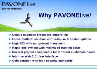 Unique business processes integration   Cross-platform solution with in-house & hosted options High ROI with no up-front investment Rapid deployment with minimized training costs Several project components for different customers needs Intuitive Web 2.0 User Interface Collaboration with high security standards Why  PAVONEl ive! 