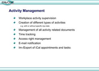 Activity Management Workplace activity supervision Creation of different types of activities e.g. with or without specific due date Management of all activity related documents Time tracking Access right management  E-mail notification Im-/Export of iCal appointments and tasks 