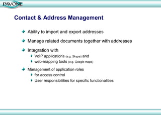 Contact & Address Management

    Ability to import and export addresses

    Manage related documents together with addresses

    Integration with
        VoIP applications (e.g. Skype) and
        web-mapping tools (e.g. Google maps)

    Management of application roles
       for access control
       User responsibilities for specific functionalities
 