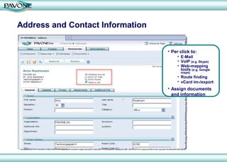 Address and Contact Information


                                  • Per click to:
                                      • E-Mail
                                      • VoIP (e.g. Skype)
                                      • Web-mapping
                                        tools (e.g. Google
                                        maps)
                                      • Route finding
                                      • vCard im-/export
                                  • Assign documents
                                    and information
 