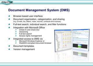 Document Management System (DMS)
  Browser-based user interface
  Document organization, categorization, and sharing
  (e.g. Emails, fax, letters, notes, records, contracts and invoices)
  Full-text search, individual search, and filter functions
  Integration with Microsoft Office
          Check-In and check-Out
          Versioning
          Full text search
          Access rights management
  Integrated access to DMS via
          Microsoft Windows Explorer or
          WebDAV-compliant document browser
  Document templates
  Version management
 