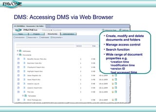 DMS: Accessing DMS via Web Browser


                              • Create, modify and delete
                                documents and folders
                              • Manage access control
                              • Search function
                              • Wide range of document
                                properties e.g.
                                  •creation time
                                  •modification time
                                  •version ID
                                  •last accessed time
 