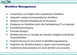 Workflow Management Verwendung von fertigten aber anpassbaren Workflows Integration weiterer firmenspezifischer Workflows Grafische Workflow Modellierung mit Simulation  Erstellung von Workflows durch die Fachabteilung (IT nur optional) Email-Benachrichtigung Formular-Designer Workflow-Runner zur Anzeige der aktuellen Aufgabe innerhalb der Prozessdefinition Programmierung mit Java Script im Modellierungswerkzeug Integration der Workflow-Engine in eigene Java Anwendungen Ausführliche Dokumentation mit „Erste Schritte“ und Java-Doc 