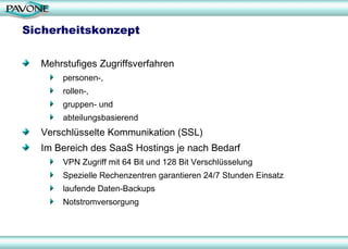 Sicherheitskonzept Mehrstufiges Zugriffsverfahren  personen-,  rollen-,  gruppen- und  abteilungsbasierend Verschlüsselte Kommunikation (SSL) Im Bereich des SaaS Hostings je nach Bedarf  VPN Zugriff mit 64 Bit und 128 Bit Verschlüsselung Spezielle Rechenzentren garantieren 24/7 Stunden Einsatz laufende Daten-Backups  Notstromversorgung 