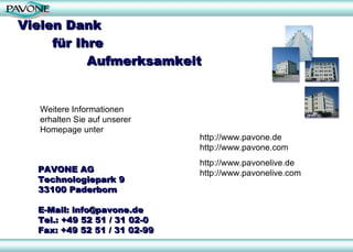 Vielen Dank  für Ihre  Aufmerksamkeit Weitere Informationen erhalten Sie auf unserer Homepage unter http://www.pavone.de http://www.pavone.com  http://www.pavonelive.de http://www.pavonelive.com PAVONE AG Technologiepark 9 33100 Paderborn E-Mail: info@pavone.de Tel.: +49 52 51 / 31 02-0 Fax: +49 52 51 / 31 02-99 