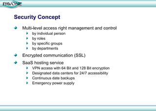 Security Concept
  Multi-level access right management and control
      by individual person
      by roles
      by specific groups
      by departments
  Encrypted communication (SSL)
  SaaS hosting service
      VPN access with 64 Bit and 128 Bit encryption
      Designated data centers for 24/7 accessibility
      Continuous date backups
      Emergency power supply
 