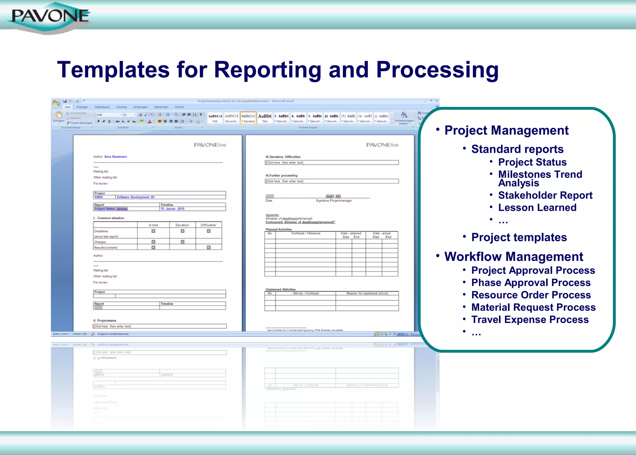 Templates for Reporting and Processing

                                • Project Management
                                    • Standard reports
                                           • Project Status
                                           • Milestones Trend
                                             Analysis
                                           • Stakeholder Report
                                           • Lesson Learned
                                           • …
                                    • Project templates
                                • Workflow Management
                                    •   Project Approval Process
                                    •   Phase Approval Process
                                    •   Resource Order Process
                                    •   Material Request Process
                                    •   Travel Expense Process
                                    •   …
 