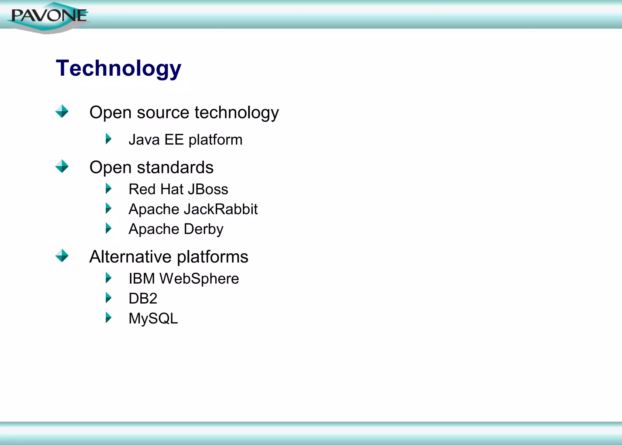 Technology
  Open source technology
       Java EE platform
  Open standards
       Red Hat JBoss
       Apache JackRabbit
       Apache Derby
  Alternative platforms
       IBM WebSphere
       DB2
       MySQL
 
