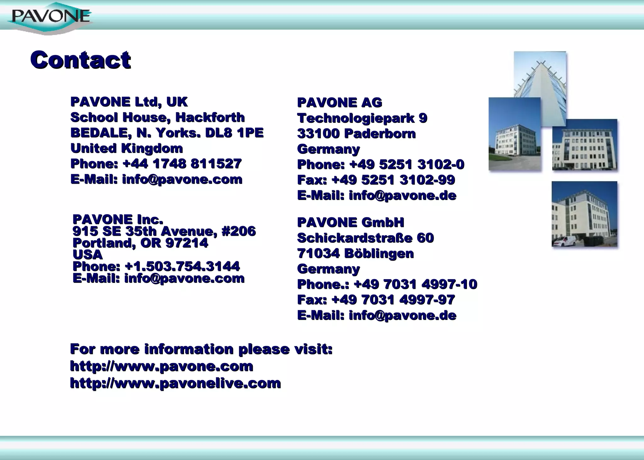 Contact
  PAVONE Ltd, UK               PAVONE AG
  School House, Hackforth      Technologiepark 9
  BEDALE, N. Yorks. DL8 1PE    33100 Paderborn
  United Kingdom               Germany
  Phone: +44 1748 811527       Phone: +49 5251 3102-0
  E-Mail: info@pavone.com      Fax: +49 5251 3102-99
                               E-Mail: info@pavone.de
  PAVONE Inc.                  PAVONE GmbH
  915 SE 35th Avenue, #206
  Portland, OR 97214           Schickardstraße 60
  USA                          71034 Böblingen
  Phone: +1.503.754.3144       Germany
  E-Mail: info@pavone.com      Phone.: +49 7031 4997-10
                               Fax: +49 7031 4997-97
                               E-Mail: info@pavone.de

  For more information please visit:
  http://www.pavone.com
  http://www.pavonelive.com
 