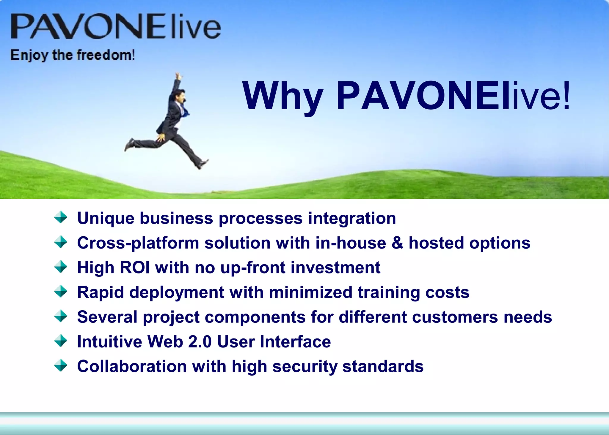 Why PAVONElive!

Unique business processes integration
Cross-platform solution with in-house & hosted options
High ROI with no up-front investment
Rapid deployment with minimized training costs
Several project components for different customers needs
Intuitive Web 2.0 User Interface
Collaboration with high security standards
 