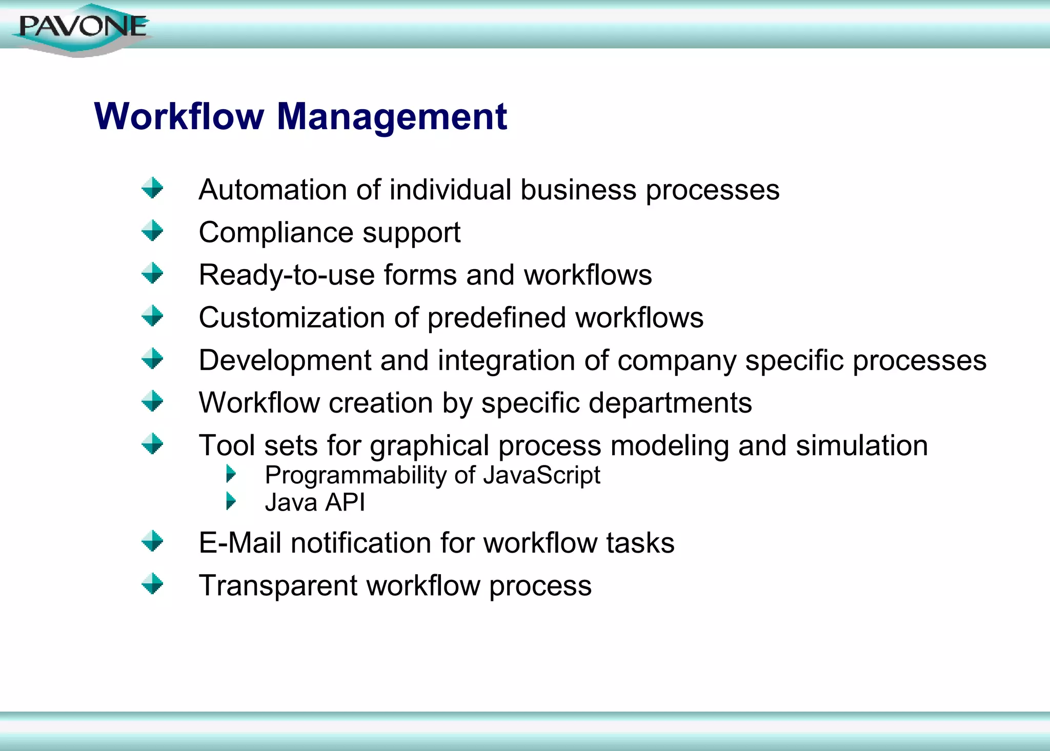 Workflow Management
    Automation of individual business processes
    Compliance support
    Ready-to-use forms and workflows
    Customization of predefined workflows
    Development and integration of company specific processes
    Workflow creation by specific departments
    Tool sets for graphical process modeling and simulation
         Programmability of JavaScript
         Java API
    E-Mail notification for workflow tasks
    Transparent workflow process
 