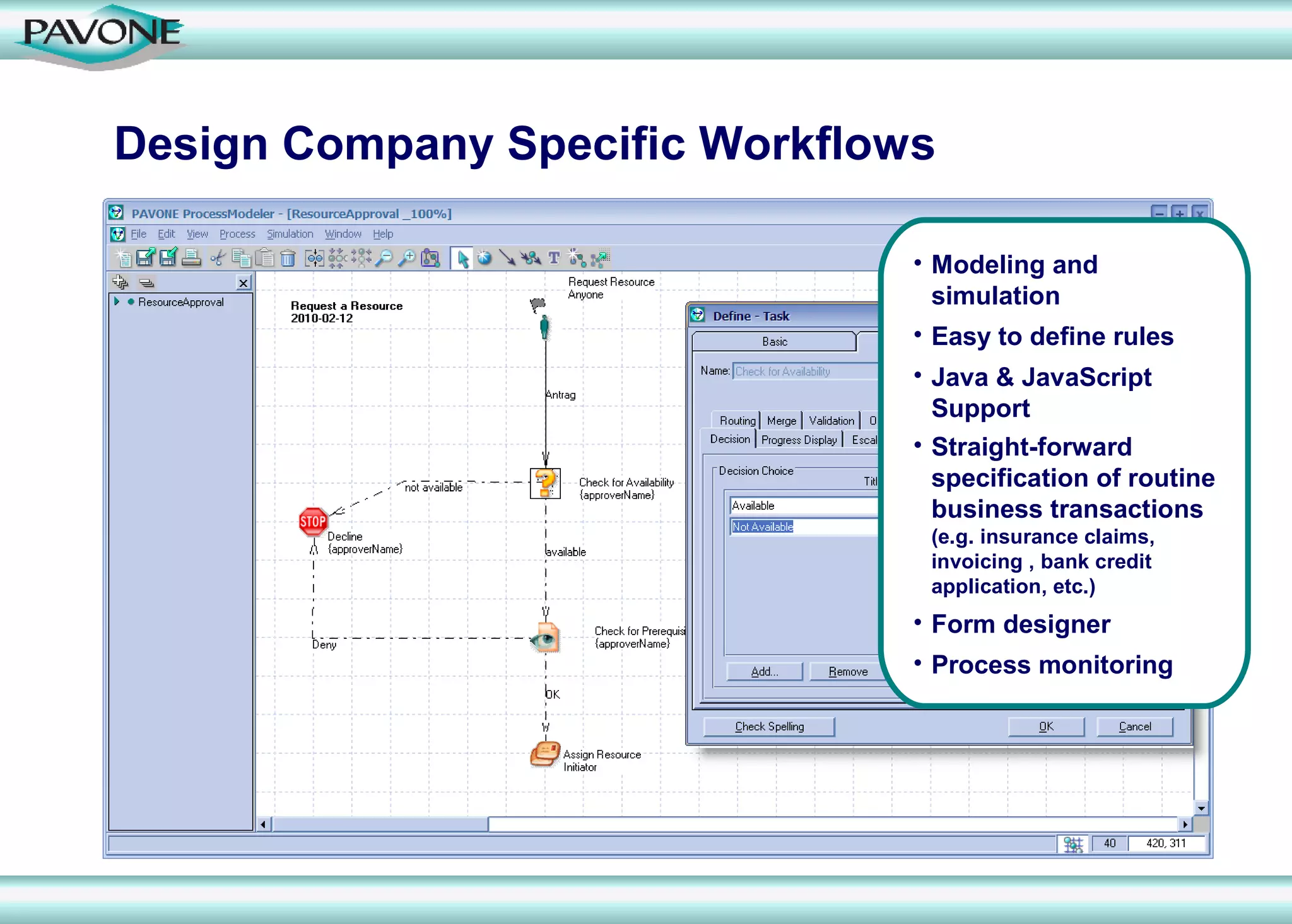 Design Company Specific Workflows

                                • Modeling and
                                  simulation
                                • Easy to define rules
                                • Java & JavaScript
                                  Support
                                • Straight-forward
                                  specification of routine
                                  business transactions
                                 (e.g. insurance claims,
                                 invoicing , bank credit
                                 application, etc.)
                                • Form designer
                                • Process monitoring
 