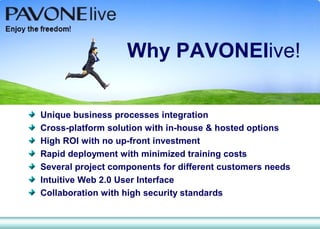 Why PAVONElive!

Unique business processes integration
Cross-platform solution with in-house & hosted options
High ROI with no up-front investment
Rapid deployment with minimized training costs
Several project components for different customers needs
Intuitive Web 2.0 User Interface
Collaboration with high security standards
 