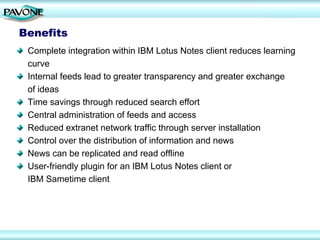 Benefits
 Complete integration within IBM Lotus Notes client reduces learning
 curve
 Internal feeds lead to greater transparency and greater exchange
 of ideas
 Time savings through reduced search effort
 Central administration of feeds and access
 Reduced extranet network traffic through server installation
 Control over the distribution of information and news
 News can be replicated and read offline
 User-friendly plugin for an IBM Lotus Notes client or
 IBM Sametime client
 