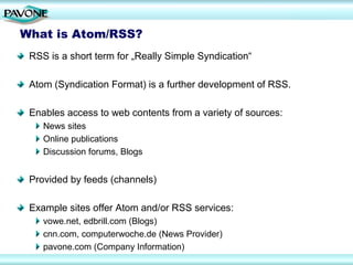 What is Atom/RSS?
 RSS is a short term for „Really Simple Syndication“

 Atom (Syndication Format) is a further development of RSS.

 Enables access to web contents from a variety of sources:
    News sites
    Online publications
    Discussion forums, Blogs


 Provided by feeds (channels)

 Example sites offer Atom and/or RSS services:
    vowe.net, edbrill.com (Blogs)
    cnn.com, computerwoche.de (News Provider)
    pavone.com (Company Information)
 