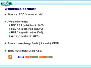 Atom/RSS Formats
 Atom and RSS is based on XML

 Available formats:
   RSS 0.91 (published in 2000)
   RSS 1.0 (published in 2000)
   RSS 2.0 (published in 2002)
   Atom (published in 2005)

 Formats to exchange feeds (channels): OPML

 Some icons represented RSS:
 