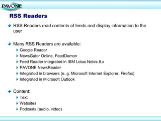 RSS Readers
 RSS Readers read contents of feeds and display information to the
 user

 Many RSS Readers are available:
    Google Reader
    NewsGator Online, FeedDemon
    Feed Reader integrated in IBM Lotus Notes 8.x
    PAVONE NewsReader
    Integrated in browsers (e. g. Microsoft Internet Explorer, Firefox)
    Integrated in Microsoft Outlook


 Content:
    Text
    Websites
    Podcasts (audio, video)
 