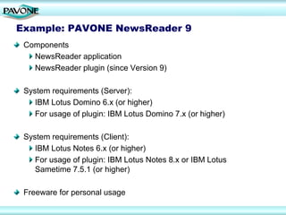 Example: PAVONE NewsReader 9
 Components
   NewsReader application
   NewsReader plugin (since Version 9)

 System requirements (Server):
    IBM Lotus Domino 6.x (or higher)
    For usage of plugin: IBM Lotus Domino 7.x (or higher)

 System requirements (Client):
    IBM Lotus Notes 6.x (or higher)
    For usage of plugin: IBM Lotus Notes 8.x or IBM Lotus
    Sametime 7.5.1 (or higher)

 Freeware for personal usage
 