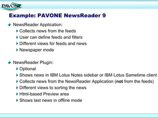 Example: PAVONE NewsReader 9
 NewsReader Application:
   Collects news from the feeds
   User can define feeds and filters
   Different views for feeds and news
   Newspaper mode

 NewsReader Plugin:
   Optional
   Shows news in IBM Lotus Notes sidebar or IBM Lotus Sametime client
   Collects news from the NewsReader Application (not from the feeds)
   Different views to sorting the news
   Html-based Preview area
   Shows last news in offline mode
 