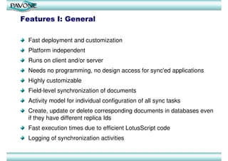 Features I: General

  Fast deployment and customization
  Platform independent
  Runs on client and/or server
  Needs no programming, no design access for sync'ed applications
  Highly customizable
  Field-level synchronization of documents
  Activity model for individual configuration of all sync tasks
  Create, update or delete corresponding documents in databases even
  if they have different replica Ids
  Fast execution times due to efficient LotusScript code
  Logging of synchronization activities
 