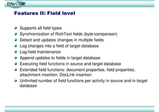 Features II: Field level

  Supports all field types
  Synchronization of RichText fields (byte-comparison)
  Detect and updates changes in multiple fields
  Log changes into a field of target database
  Log-field maintenance
  Append updates to fields in target database
  Executing field functions in source and target database
  Extended field functions: document properties, field properties,
  attachment insertion, DocLink insertion
  Unlimited number of field functions per activity in source and in target
  database
 