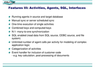 Features III: Activities, Agents, SQL, Interfaces

  Running agents in source and target database
  Manual sync or server scheduled sync
  One-time execution of single activities
  Combined keys and computed keys
  N:1- many-to-one synchronization
  SQL enabled (read data from SQL source, ODBC source, and file
  system)
  Unlimited number of agent calls per activity for modeling of complex
  application logic
  Categorization of activities
  Event handler for inclusion of customer code
  - e.g. key calculation, post-processing of documents
 