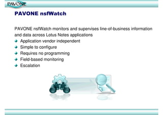 PAVONE nsfWatch

PAVONE nsfWatch monitors and supervises line-of-business information
and data across Lotus Notes applications
  Application vendor independent
  Simple to configure
  Requires no programming
  Field-based monitoring
  Escalation
 
