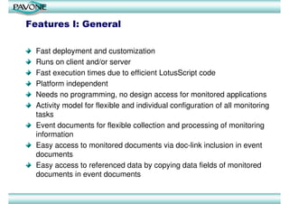 Features I: General

  Fast deployment and customization
  Runs on client and/or server
  Fast execution times due to efficient LotusScript code
  Platform independent
  Needs no programming, no design access for monitored applications
  Activity model for flexible and individual configuration of all monitoring
  tasks
  Event documents for flexible collection and processing of monitoring
  information
  Easy access to monitored documents via doc-link inclusion in event
  documents
  Easy access to referenced data by copying data fields of monitored
  documents in event documents
 