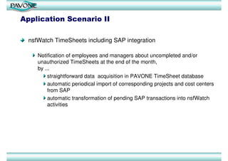 Application Scenario II

  nsfWatch TimeSheets including SAP integration

     Notification of employees and managers about uncompleted and/or
     unauthorized TimeSheets at the end of the month,
     by ...
         straightforward data acquisition in PAVONE TimeSheet database
         automatic periodical import of corresponding projects and cost centers
         from SAP
         automatic transformation of pending SAP transactions into nsfWatch
         activities
 