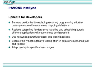 PAVONE nsfSync


Benefits for Developers
  Be more productive by replacing recurring programming effort for
  data-sync code with easy to use mapping definitions
  Replace setup time for data-sync handling and scheduling across
  different applications with easy to use configurations
  Use nsfSync's powerful protocol and logging abilities
  Execute the typical extensive testing effort in data-sync scenarios fast
  and reliable
  Adapt quickly to specification changes
 