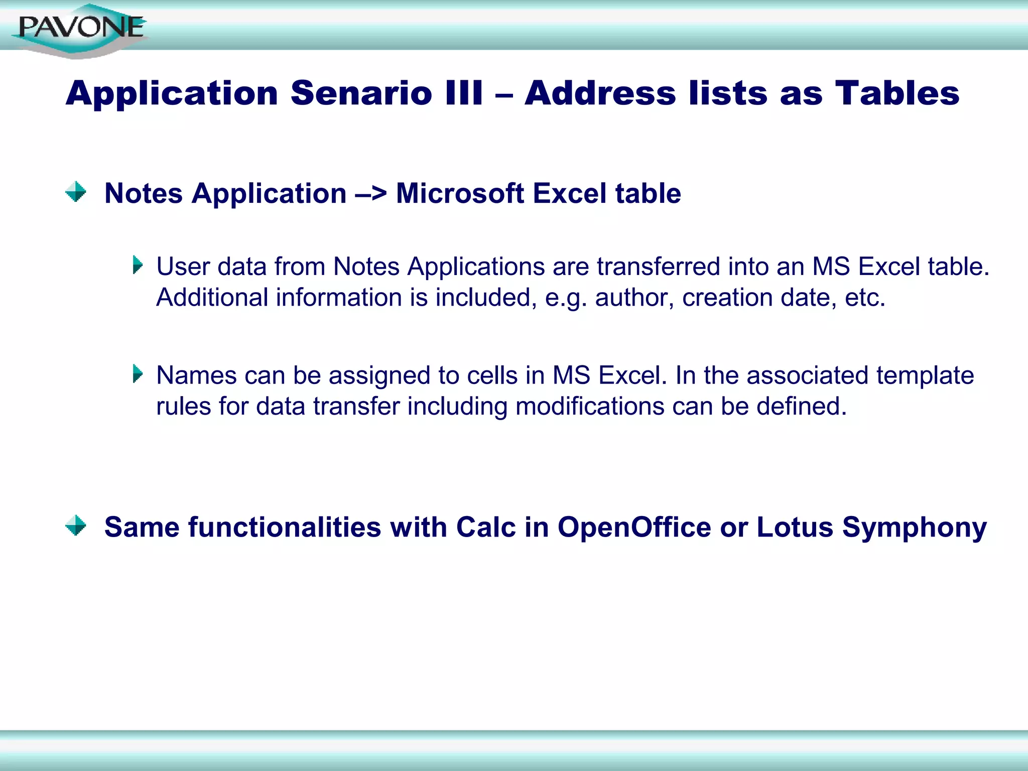Application Senario III – Address lists as Tables

  Notes Application –> Microsoft Excel table

     User data from Notes Applications are transferred into an MS Excel table.
     Additional information is included, e.g. author, creation date, etc.


     Names can be assigned to cells in MS Excel. In the associated template
     rules for data transfer including modifications can be defined.



  Same functionalities with Calc in OpenOffice or Lotus Symphony
 