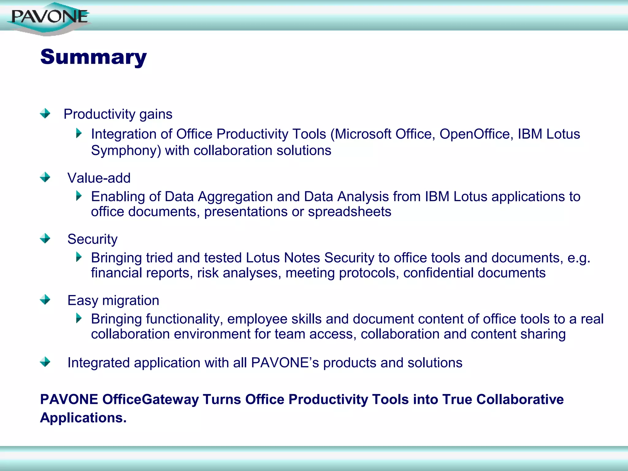 Summary

   Productivity gains
       Integration of Office Productivity Tools (Microsoft Office, OpenOffice, IBM Lotus
       Symphony) with collaboration solutions
   Value-add
      Enabling of Data Aggregation and Data Analysis from IBM Lotus applications to
      office documents, presentations or spreadsheets
   Security
      Bringing tried and tested Lotus Notes Security to office tools and documents, e.g.
      financial reports, risk analyses, meeting protocols, confidential documents
   Easy migration
      Bringing functionality, employee skills and document content of office tools to a real
      collaboration environment for team access, collaboration and content sharing

   Integrated application with all PAVONE’s products and solutions

PAVONE OfficeGateway Turns Office Productivity Tools into True Collaborative
Applications.
 