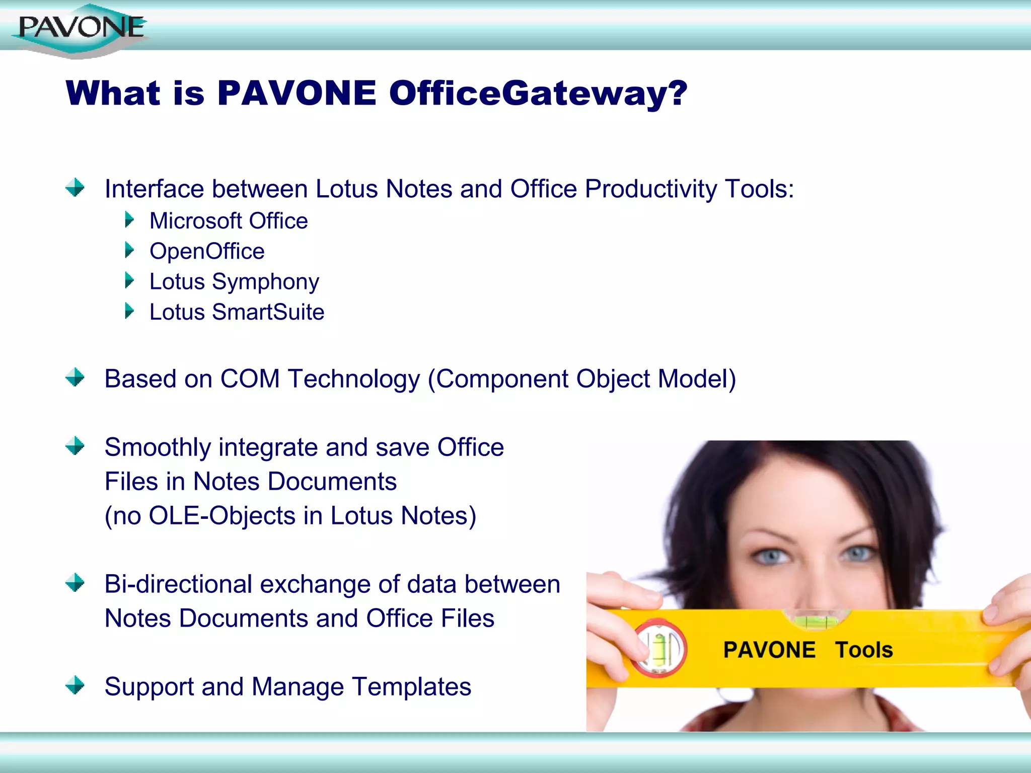 What is PAVONE OfficeGateway?

 Interface between Lotus Notes and Office Productivity Tools:
    Microsoft Office
    OpenOffice
    Lotus Symphony
    Lotus SmartSuite

 Based on COM Technology (Component Object Model)

 Smoothly integrate and save Office
 Files in Notes Documents
 (no OLE-Objects in Lotus Notes)

 Bi-directional exchange of data between
 Notes Documents and Office Files

 Support and Manage Templates
 