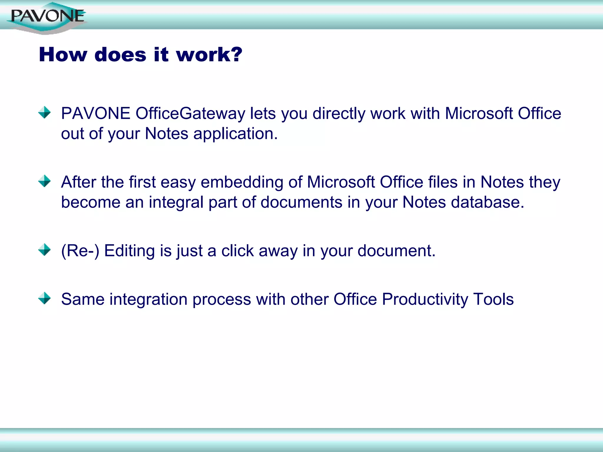 How does it work?

 PAVONE OfficeGateway lets you directly work with Microsoft Office
 out of your Notes application.

 After the first easy embedding of Microsoft Office files in Notes they
 become an integral part of documents in your Notes database.

 (Re-) Editing is just a click away in your document.

 Same integration process with other Office Productivity Tools
 