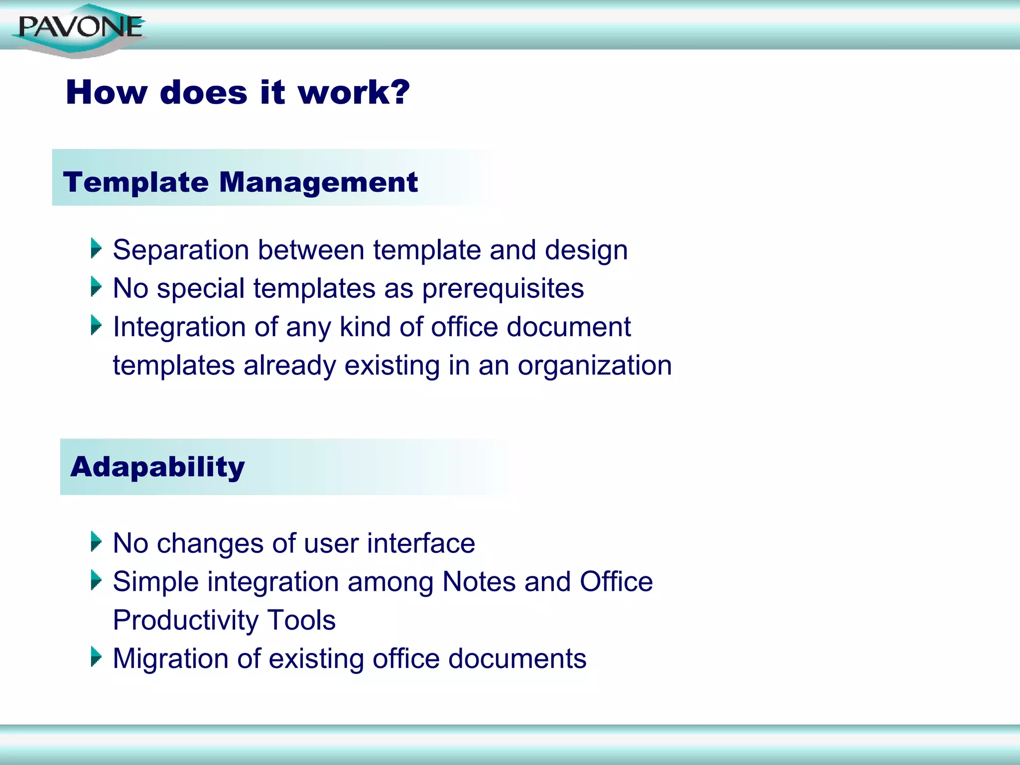 How does it work?

Template Management

  Separation between template and design
  No special templates as prerequisites
  Integration of any kind of office document
  templates already existing in an organization


Adapability

  No changes of user interface
  Simple integration among Notes and Office
  Productivity Tools
  Migration of existing office documents
 